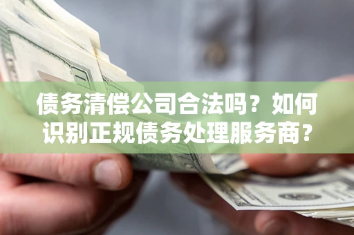 济南债务清偿公司合法吗？如何识别正规债务处理服务商？