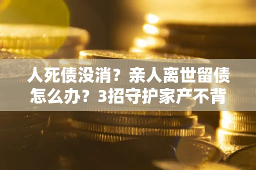 济南人死债没消？亲人离世留债怎么办？3招守护家产不背锅