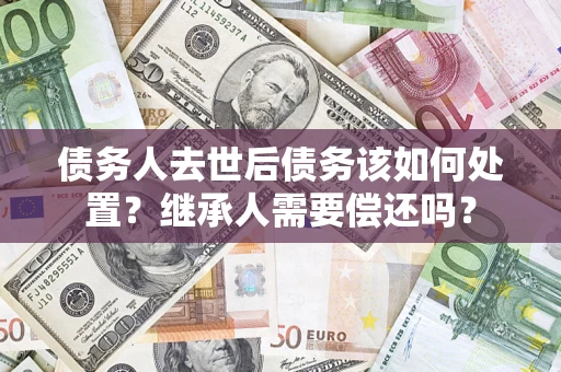 济南债务人去世后债务该如何处置？继承人需要偿还吗？
