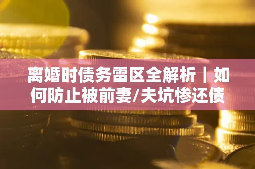 济南离婚时债务雷区全解析｜如何防止被前妻/夫坑惨还债？