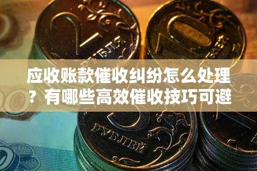 济南应收账款催收纠纷怎么处理？有哪些高效催收技巧可避免坏账？